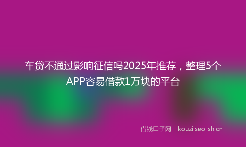 车贷不通过影响征信吗2025年推荐，整理5个APP容易借款1万块的平台