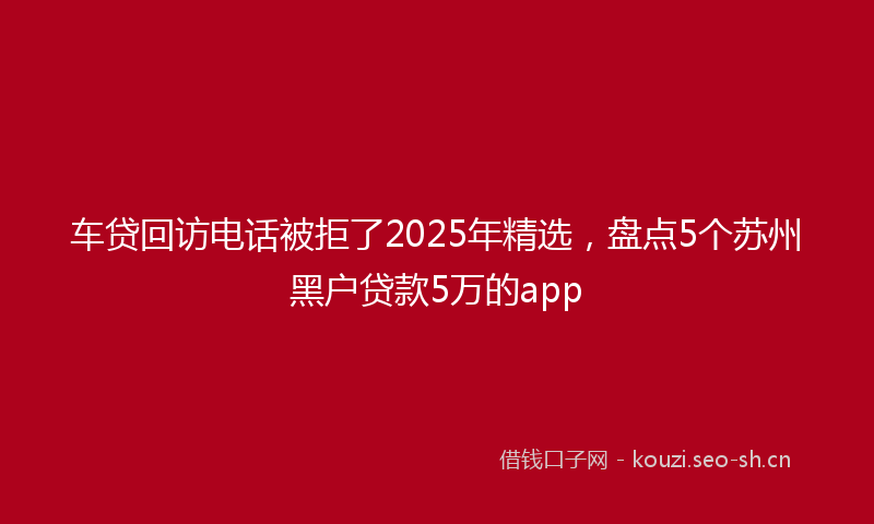 车贷回访电话被拒了2025年精选，盘点5个苏州黑户贷款5万的app