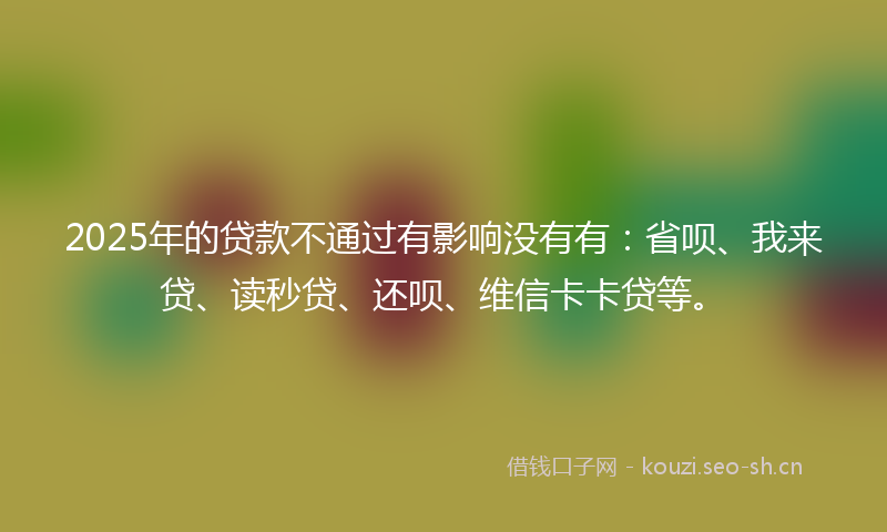 2025年的贷款不通过有影响没有有：省呗、我来贷、读秒贷、还呗、维信卡卡贷等。