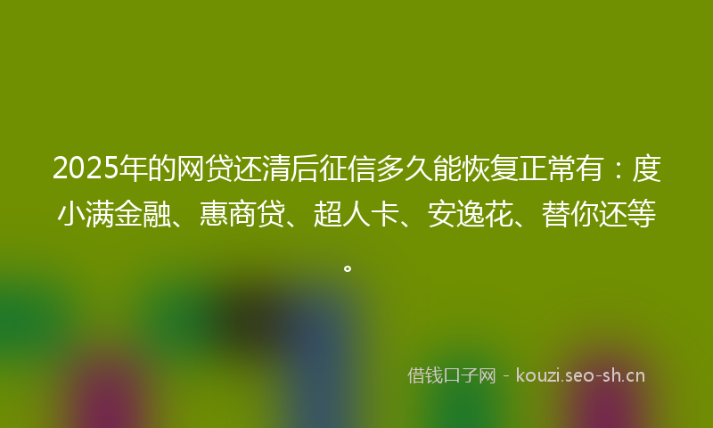 2025年的网贷还清后征信多久能恢复正常有：度小满金融、惠商贷、超人卡、安逸花、替你还等。