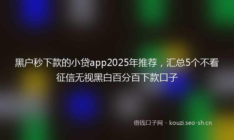 黑户秒下款的小贷app2025年推荐，汇总5个不看征信无视黑白百分百下款口子