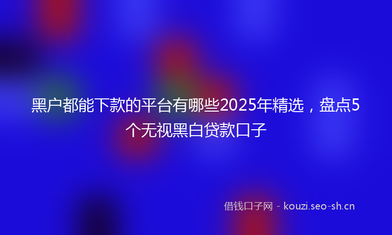 黑户都能下款的平台有哪些2025年精选，盘点5个无视黑白贷款口子