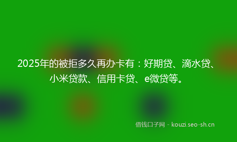 2025年的被拒多久再办卡有：好期贷、滴水贷、小米贷款、信用卡贷、e微贷等。