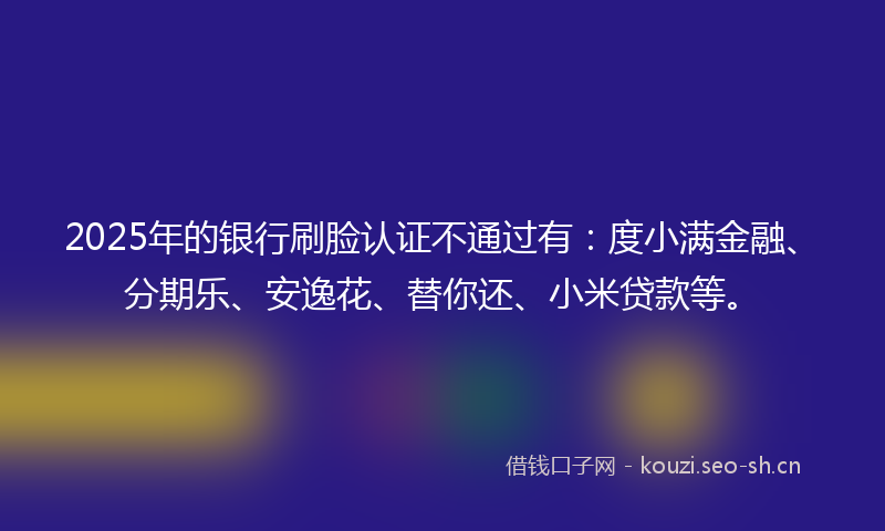 2025年的银行刷脸认证不通过有：度小满金融、分期乐、安逸花、替你还、小米贷款等。