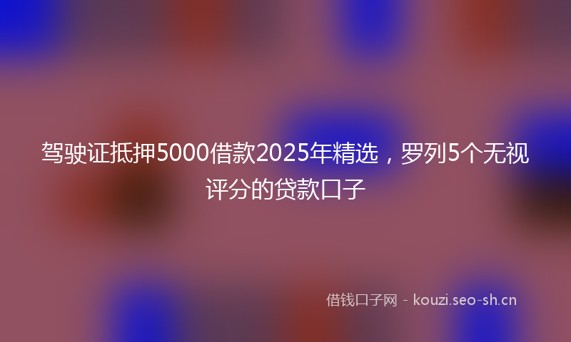 驾驶证抵押5000借款2025年精选，罗列5个无视评分的贷款口子