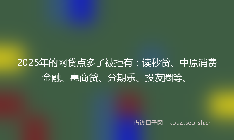 2025年的网贷点多了被拒有：读秒贷、中原消费金融、惠商贷、分期乐、投友圈等。