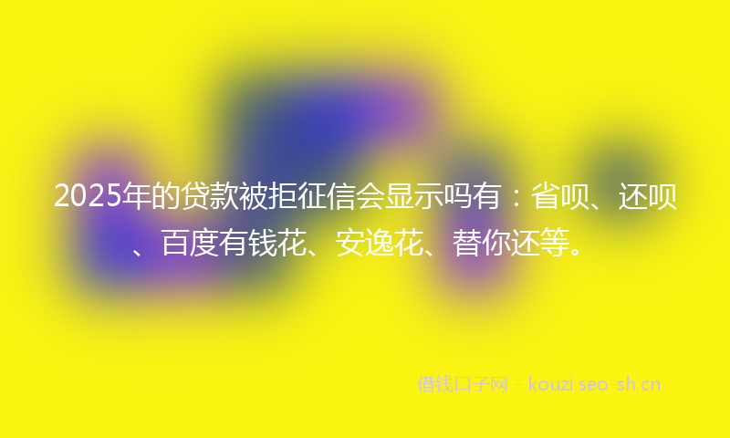 2025年的贷款被拒征信会显示吗有：省呗、还呗、百度有钱花、安逸花、替你还等。