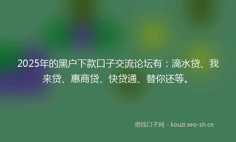2025年的黑户下款口子交流论坛有：滴水贷、我来贷、惠商贷、快贷通、替你还等。