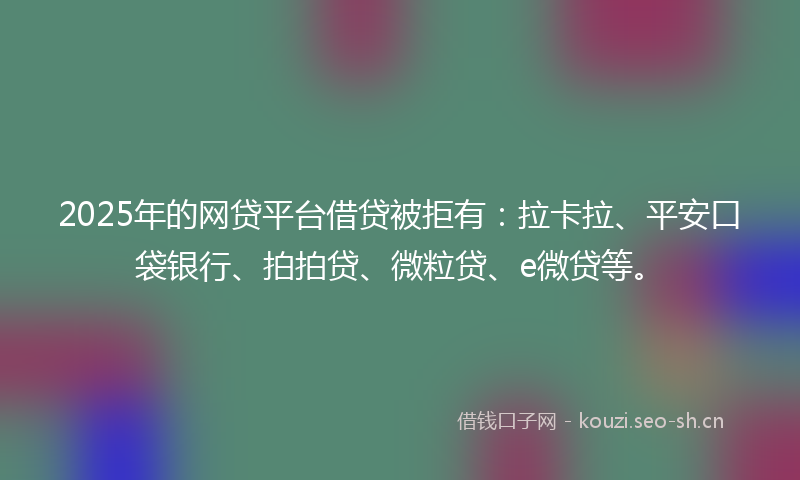 2025年的网贷平台借贷被拒有：拉卡拉、平安口袋银行、拍拍贷、微粒贷、e微贷等。