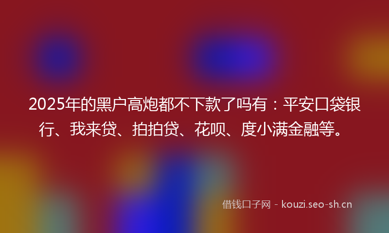 2025年的黑户高炮都不下款了吗有：平安口袋银行、我来贷、拍拍贷、花呗、度小满金融等。