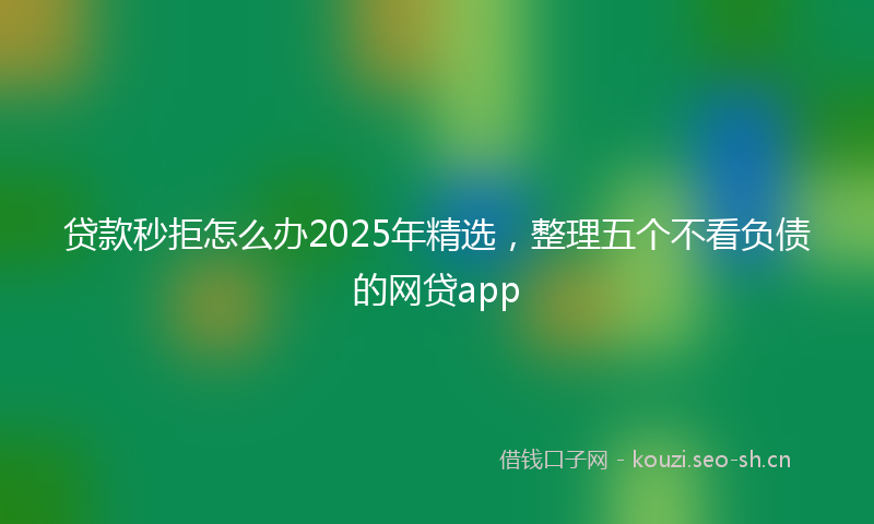 贷款秒拒怎么办2025年精选，整理五个不看负债的网贷app