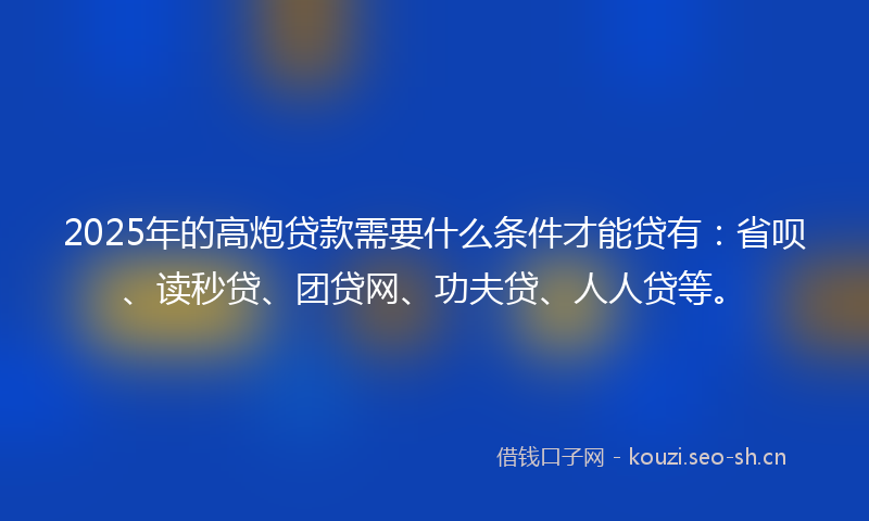 2025年的高炮贷款需要什么条件才能贷有：省呗、读秒贷、团贷网、功夫贷、人人贷等。