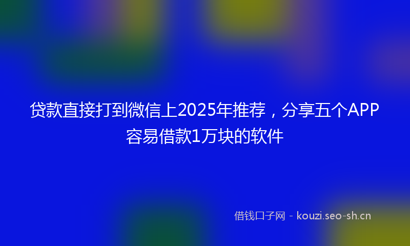 贷款直接打到微信上2025年推荐，分享五个APP容易借款1万块的软件