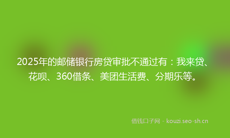 2025年的邮储银行房贷审批不通过有：我来贷、花呗、360借条、美团生活费、分期乐等。