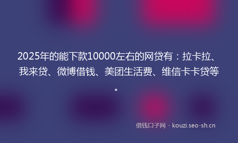 2025年的能下款10000左右的网贷有：拉卡拉、我来贷、微博借钱、美团生活费、维信卡卡贷等。