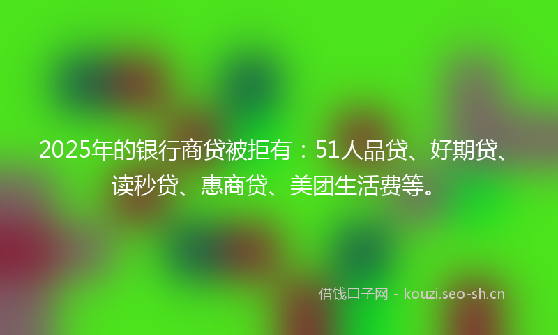 2025年的银行商贷被拒有：51人品贷、好期贷、读秒贷、惠商贷、美团生活费等。