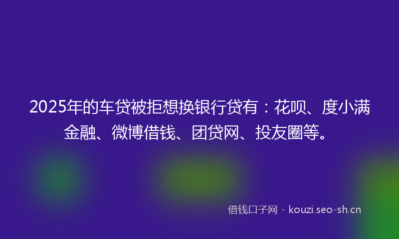 2025年的车贷被拒想换银行贷有：花呗、度小满金融、微博借钱、团贷网、投友圈等。