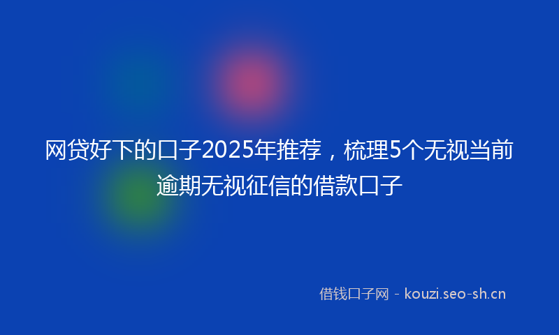 网贷好下的口子2025年推荐，梳理5个无视当前逾期无视征信的借款口子