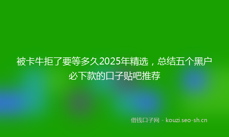 被卡牛拒了要等多久2025年精选，总结五个黑户必下款的口子贴吧推荐