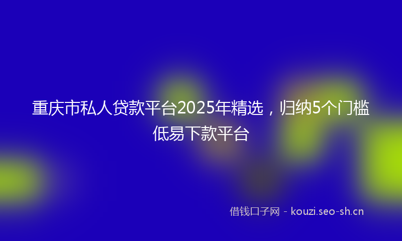 重庆市私人贷款平台2025年精选，归纳5个门槛低易下款平台