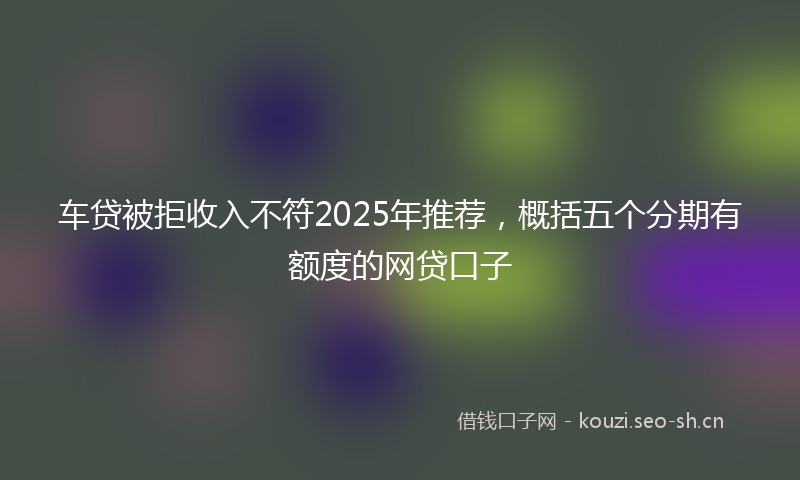 车贷被拒收入不符2025年推荐，概括五个分期有额度的网贷口子