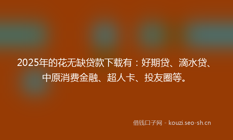 2025年的花无缺贷款下载有：好期贷、滴水贷、中原消费金融、超人卡、投友圈等。