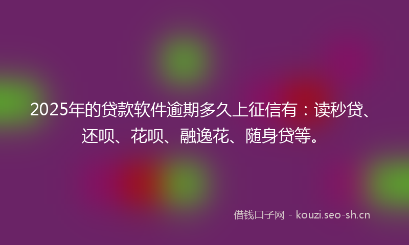 2025年的贷款软件逾期多久上征信有：读秒贷、还呗、花呗、融逸花、随身贷等。