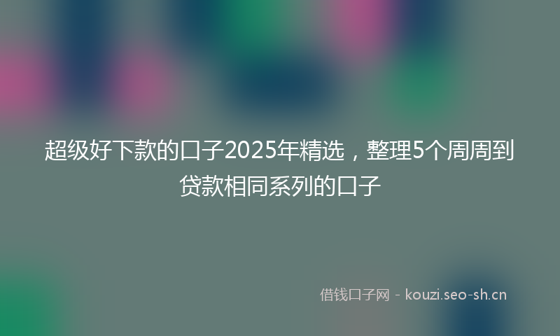 超级好下款的口子2025年精选，整理5个周周到贷款相同系列的口子