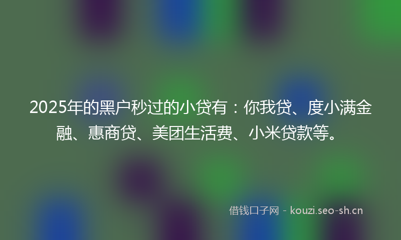 2025年的黑户秒过的小贷有：你我贷、度小满金融、惠商贷、美团生活费、小米贷款等。