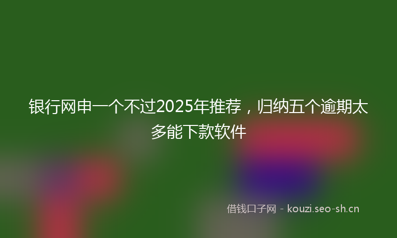 银行网申一个不过2025年推荐，归纳五个逾期太多能下款软件