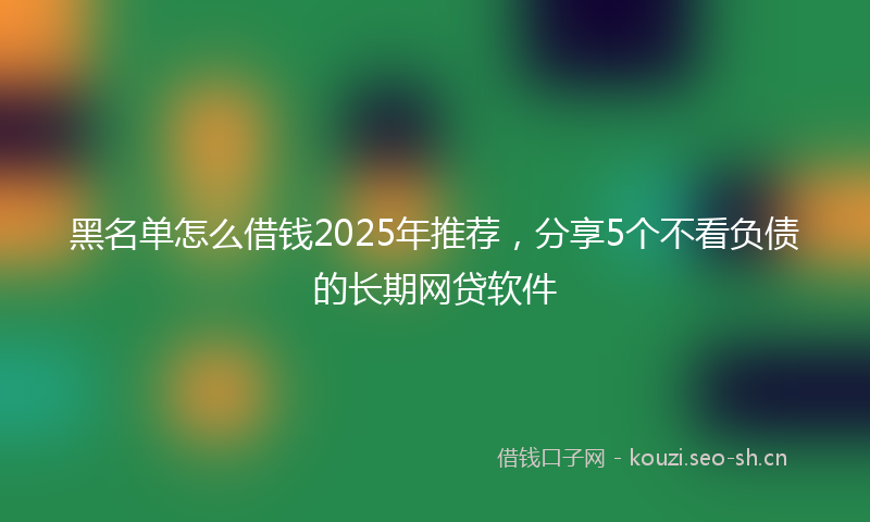 黑名单怎么借钱2025年推荐，分享5个不看负债的长期网贷软件