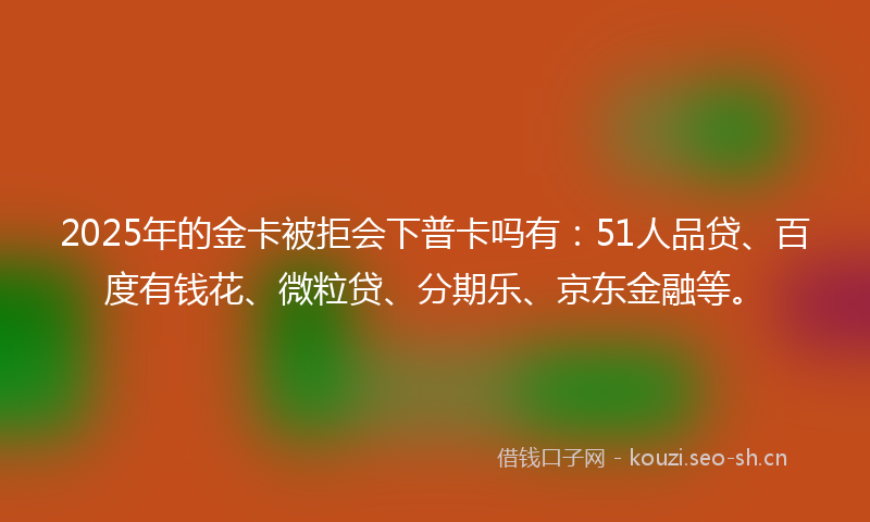 2025年的金卡被拒会下普卡吗有：51人品贷、百度有钱花、微粒贷、分期乐、京东金融等。