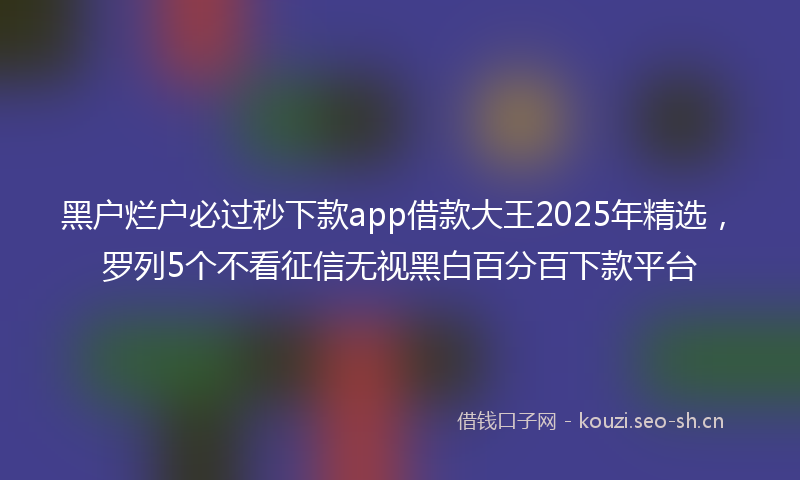 黑户烂户必过秒下款app借款大王2025年精选，罗列5个不看征信无视黑白百分百下款平台