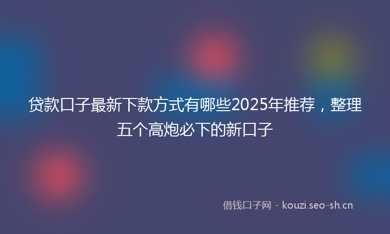 贷款口子最新下款方式有哪些2025年推荐，整理五个高炮必下的新口子