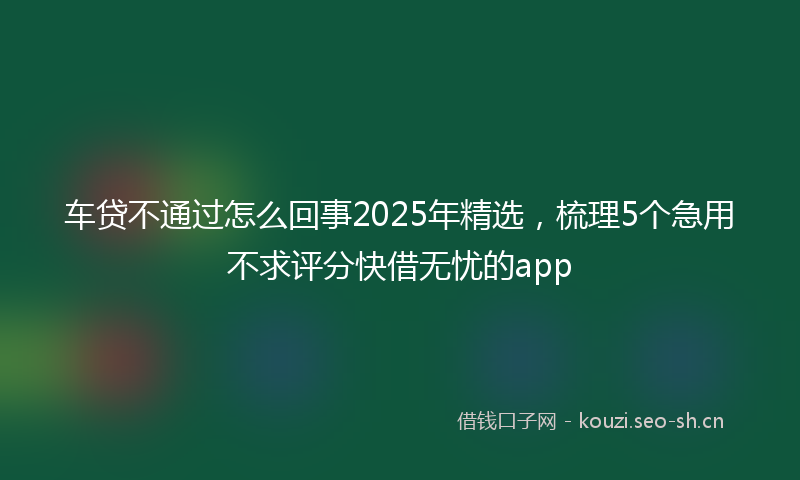 车贷不通过怎么回事2025年精选，梳理5个急用不求评分快借无忧的app