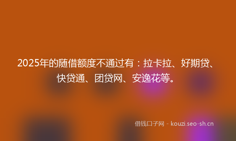 2025年的随借额度不通过有：拉卡拉、好期贷、快贷通、团贷网、安逸花等。