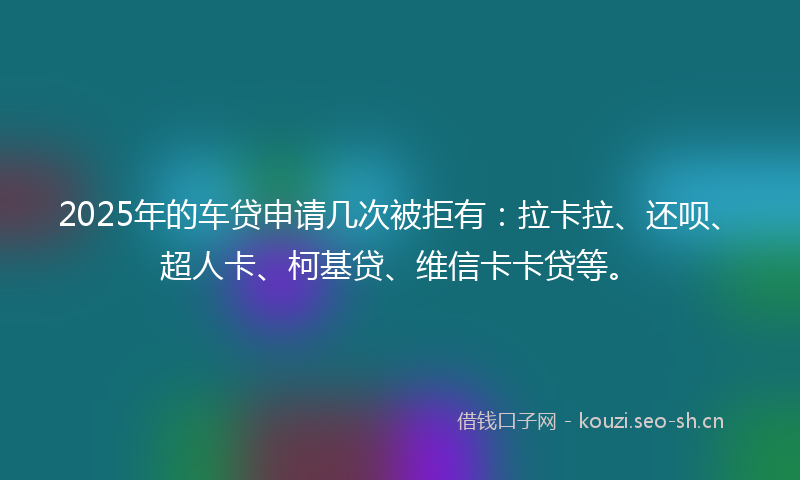 2025年的车贷申请几次被拒有：拉卡拉、还呗、超人卡、柯基贷、维信卡卡贷等。