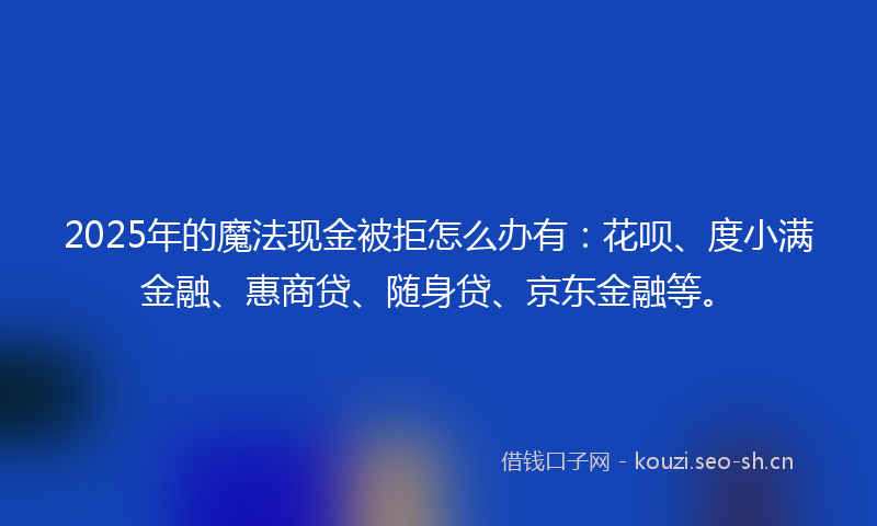 2025年的魔法现金被拒怎么办有：花呗、度小满金融、惠商贷、随身贷、京东金融等。