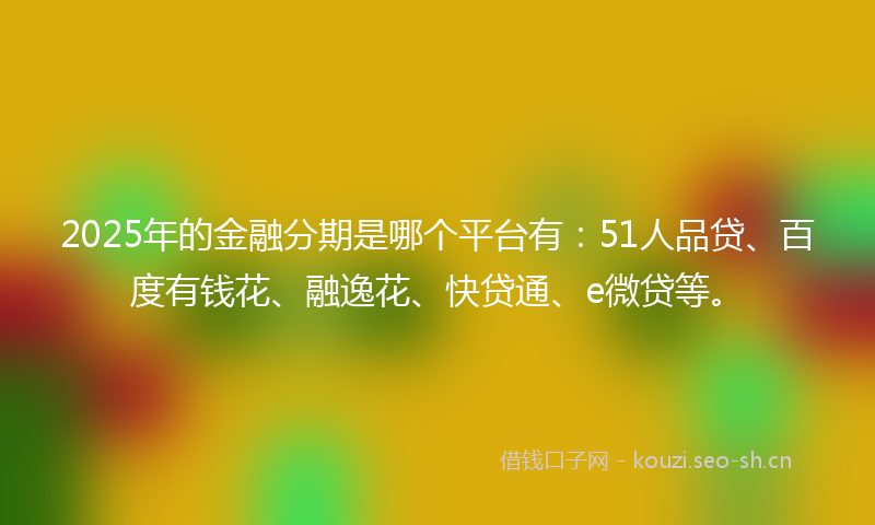 2025年的金融分期是哪个平台有：51人品贷、百度有钱花、融逸花、快贷通、e微贷等。
