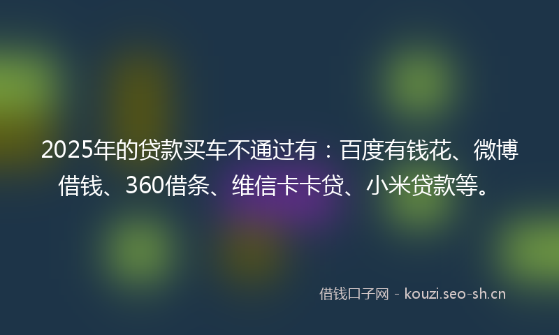 2025年的贷款买车不通过有：百度有钱花、微博借钱、360借条、维信卡卡贷、小米贷款等。