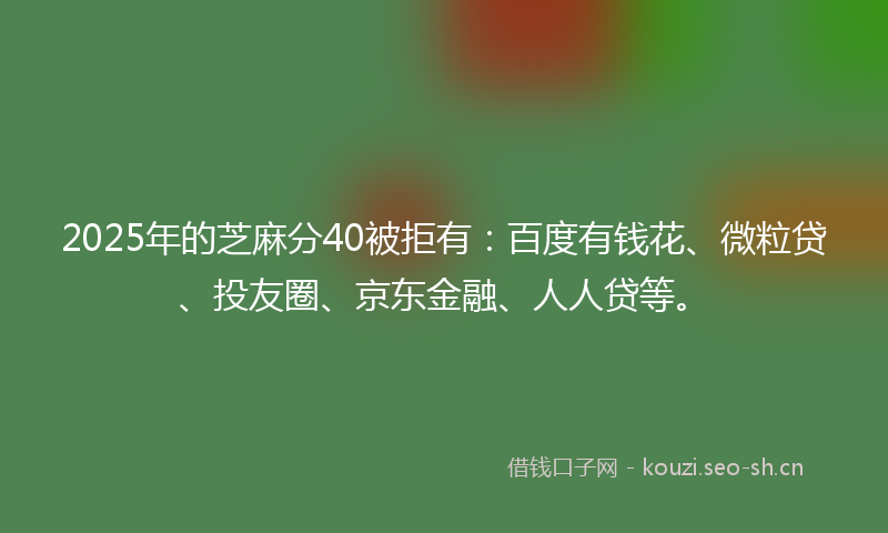 2025年的芝麻分40被拒有：百度有钱花、微粒贷、投友圈、京东金融、人人贷等。
