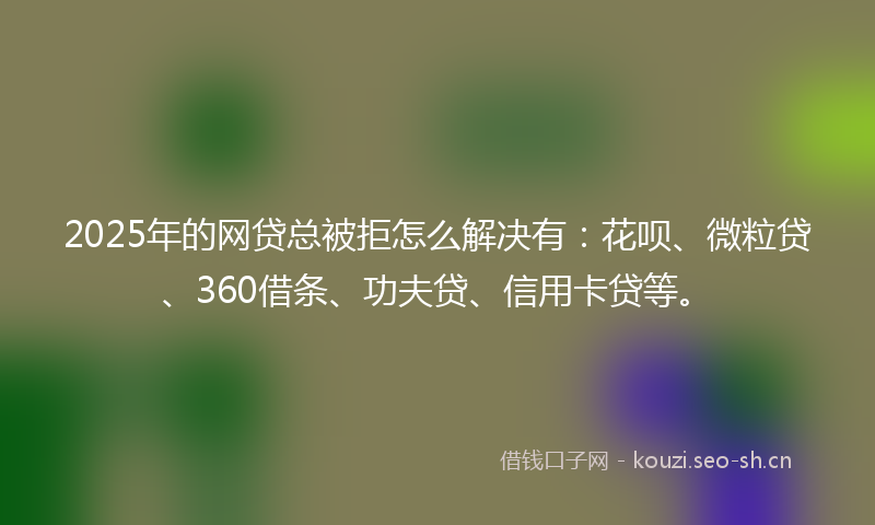 2025年的网贷总被拒怎么解决有：花呗、微粒贷、360借条、功夫贷、信用卡贷等。
