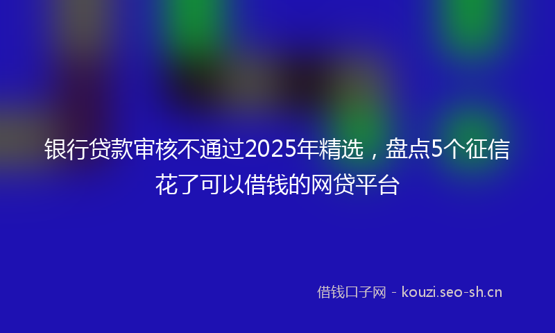 银行贷款审核不通过2025年精选，盘点5个征信花了可以借钱的网贷平台