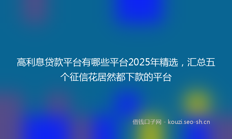 高利息贷款平台有哪些平台2025年精选，汇总五个征信花居然都下款的平台