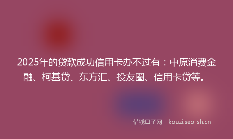 2025年的贷款成功信用卡办不过有：中原消费金融、柯基贷、东方汇、投友圈、信用卡贷等。