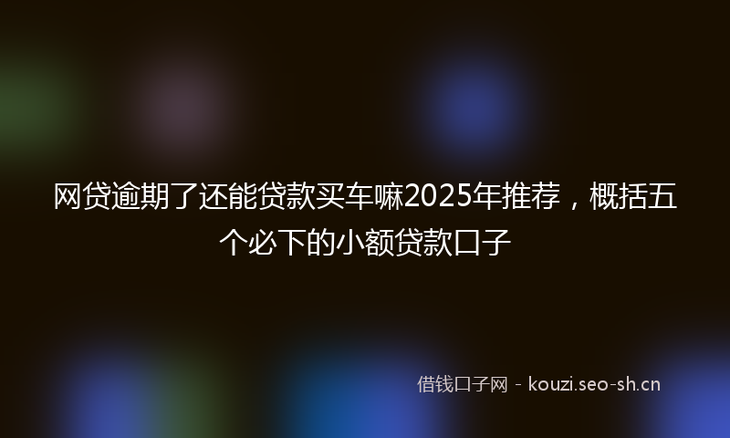 网贷逾期了还能贷款买车嘛2025年推荐，概括五个必下的小额贷款口子