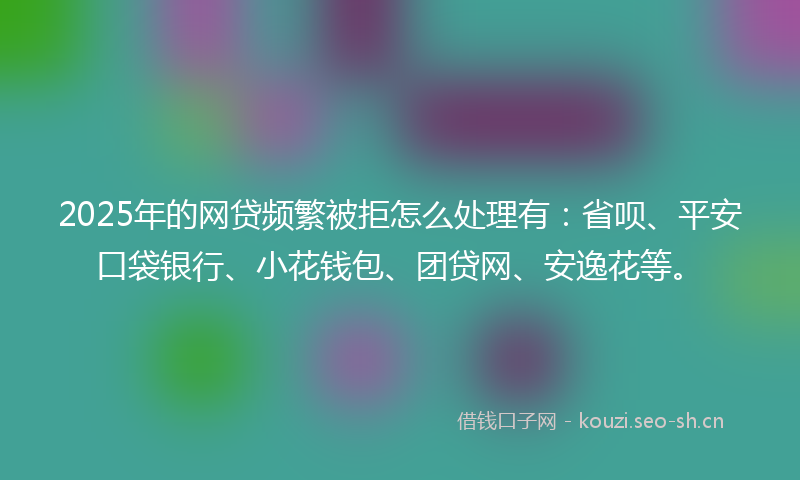 2025年的网贷频繁被拒怎么处理有：省呗、平安口袋银行、小花钱包、团贷网、安逸花等。