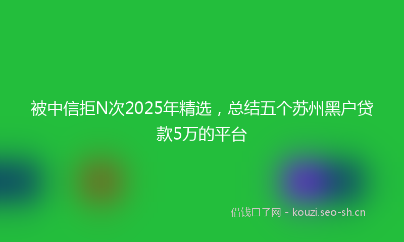 被中信拒N次2025年精选，总结五个苏州黑户贷款5万的平台