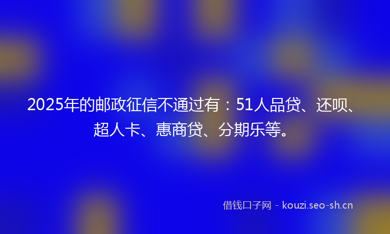 2025年的邮政征信不通过有：51人品贷、还呗、超人卡、惠商贷、分期乐等。