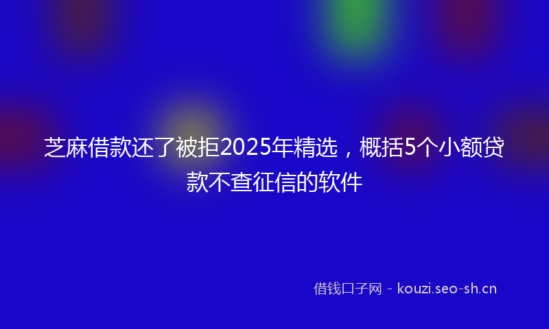 芝麻借款还了被拒2025年精选，概括5个小额贷款不查征信的软件